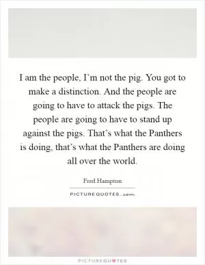 I am the people, I’m not the pig. You got to make a distinction. And the people are going to have to attack the pigs. The people are going to have to stand up against the pigs. That’s what the Panthers is doing, that’s what the Panthers are doing all over the world Picture Quote #1