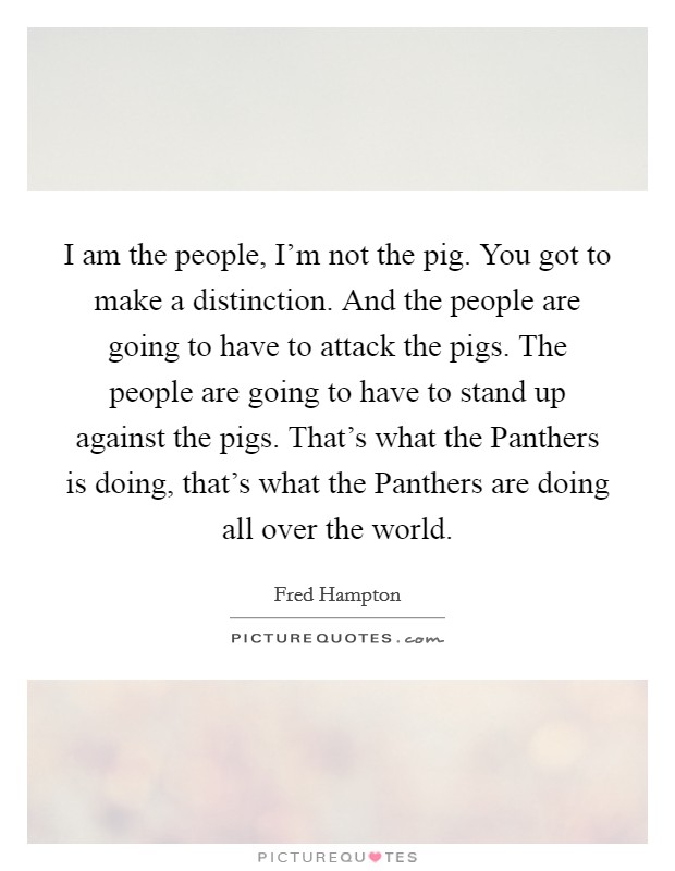 I am the people, I'm not the pig. You got to make a distinction. And the people are going to have to attack the pigs. The people are going to have to stand up against the pigs. That's what the Panthers is doing, that's what the Panthers are doing all over the world Picture Quote #1