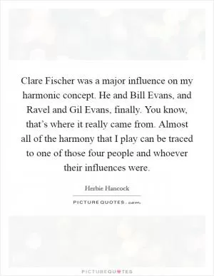Clare Fischer was a major influence on my harmonic concept. He and Bill Evans, and Ravel and Gil Evans, finally. You know, that’s where it really came from. Almost all of the harmony that I play can be traced to one of those four people and whoever their influences were Picture Quote #1