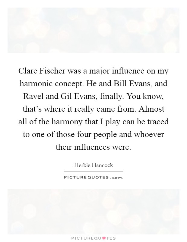 Clare Fischer was a major influence on my harmonic concept. He and Bill Evans, and Ravel and Gil Evans, finally. You know, that's where it really came from. Almost all of the harmony that I play can be traced to one of those four people and whoever their influences were Picture Quote #1