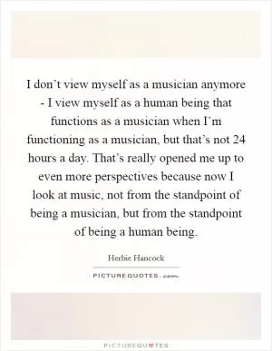 I don’t view myself as a musician anymore - I view myself as a human being that functions as a musician when I’m functioning as a musician, but that’s not 24 hours a day. That’s really opened me up to even more perspectives because now I look at music, not from the standpoint of being a musician, but from the standpoint of being a human being Picture Quote #1