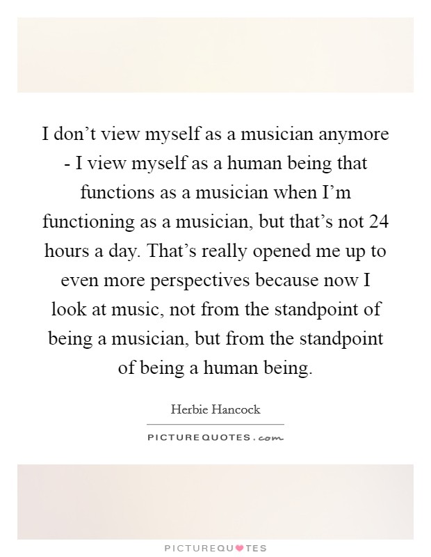 I don't view myself as a musician anymore - I view myself as a human being that functions as a musician when I'm functioning as a musician, but that's not 24 hours a day. That's really opened me up to even more perspectives because now I look at music, not from the standpoint of being a musician, but from the standpoint of being a human being Picture Quote #1