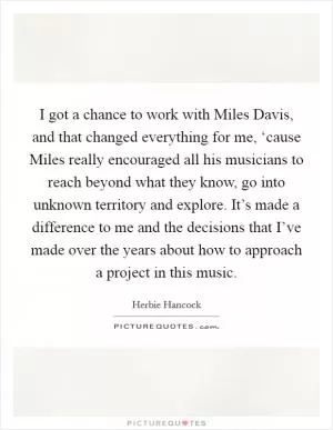 I got a chance to work with Miles Davis, and that changed everything for me, ‘cause Miles really encouraged all his musicians to reach beyond what they know, go into unknown territory and explore. It’s made a difference to me and the decisions that I’ve made over the years about how to approach a project in this music Picture Quote #1