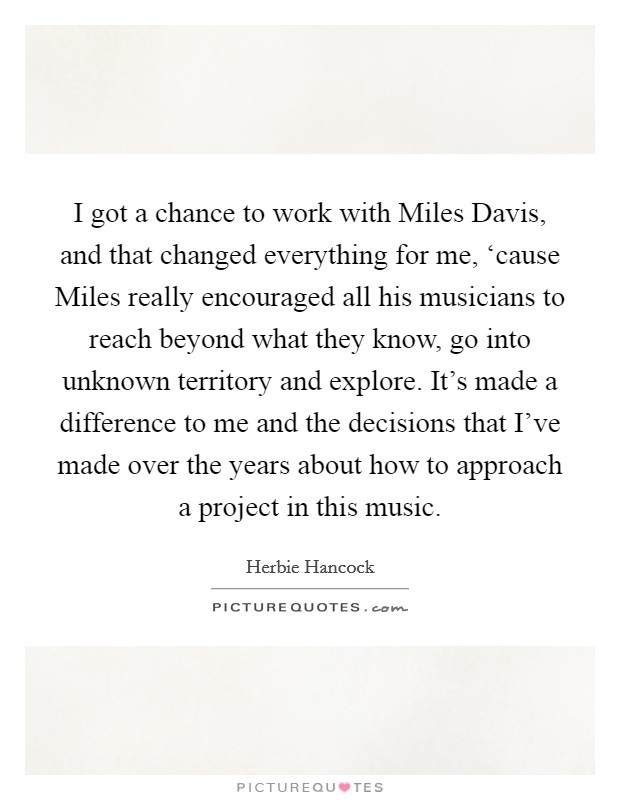 I got a chance to work with Miles Davis, and that changed everything for me, ‘cause Miles really encouraged all his musicians to reach beyond what they know, go into unknown territory and explore. It's made a difference to me and the decisions that I've made over the years about how to approach a project in this music Picture Quote #1