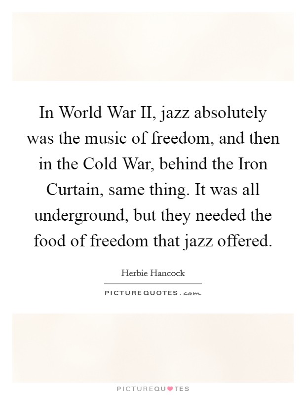 In World War II, jazz absolutely was the music of freedom, and then in the Cold War, behind the Iron Curtain, same thing. It was all underground, but they needed the food of freedom that jazz offered Picture Quote #1