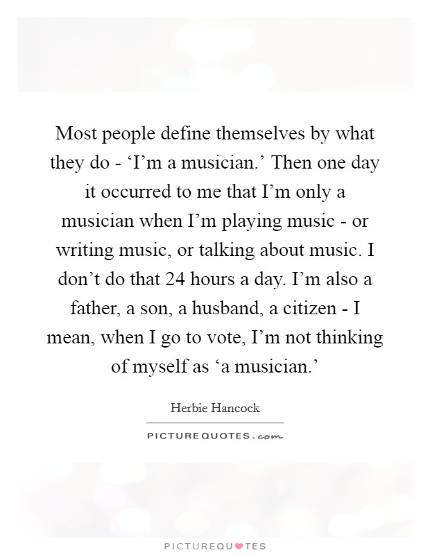 Most people define themselves by what they do - ‘I'm a musician.' Then one day it occurred to me that I'm only a musician when I'm playing music - or writing music, or talking about music. I don't do that 24 hours a day. I'm also a father, a son, a husband, a citizen - I mean, when I go to vote, I'm not thinking of myself as ‘a musician.' Picture Quote #1
