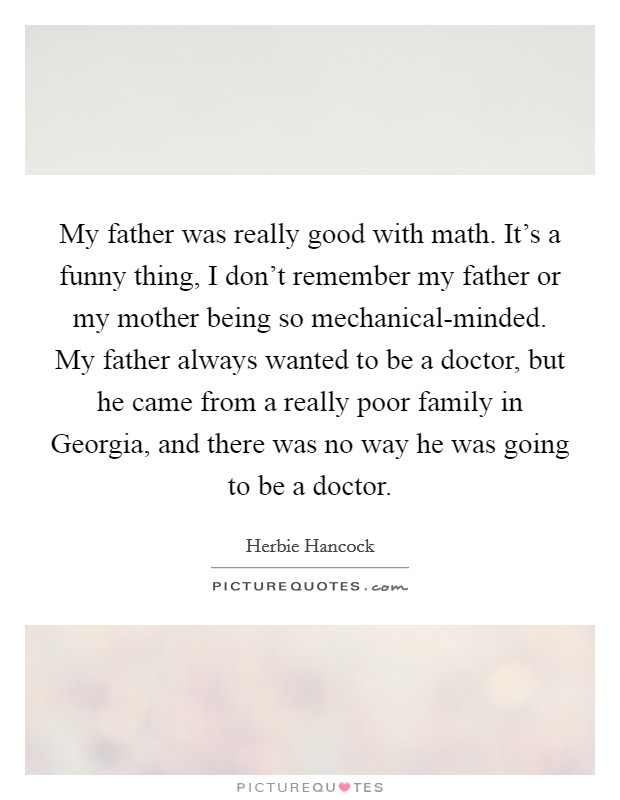 My father was really good with math. It's a funny thing, I don't remember my father or my mother being so mechanical-minded. My father always wanted to be a doctor, but he came from a really poor family in Georgia, and there was no way he was going to be a doctor Picture Quote #1