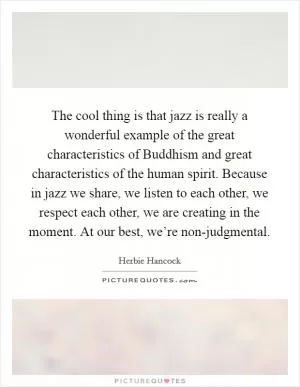 The cool thing is that jazz is really a wonderful example of the great characteristics of Buddhism and great characteristics of the human spirit. Because in jazz we share, we listen to each other, we respect each other, we are creating in the moment. At our best, we’re non-judgmental Picture Quote #1