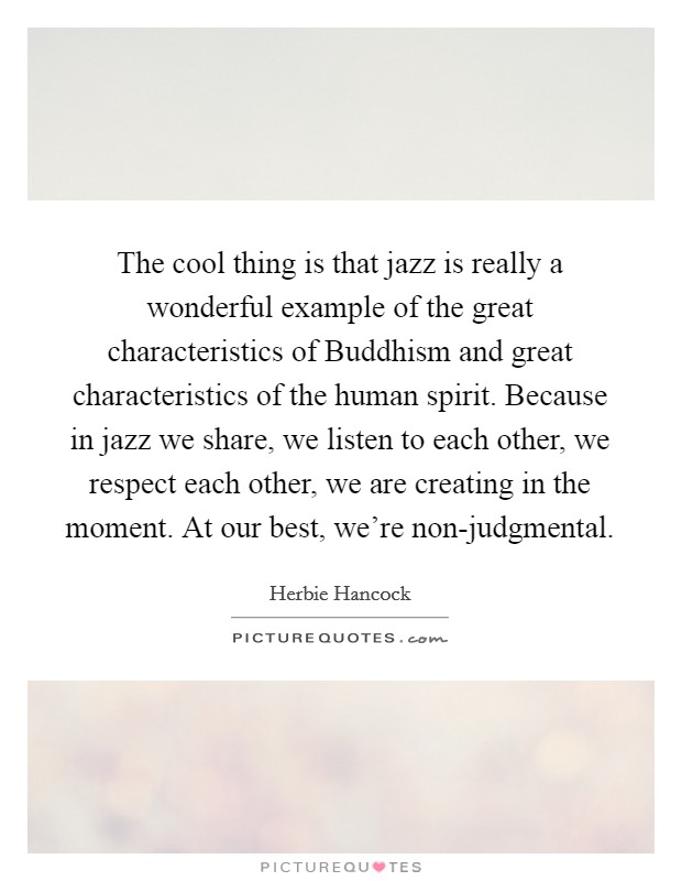 The cool thing is that jazz is really a wonderful example of the great characteristics of Buddhism and great characteristics of the human spirit. Because in jazz we share, we listen to each other, we respect each other, we are creating in the moment. At our best, we're non-judgmental Picture Quote #1