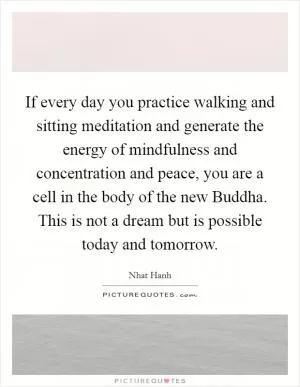 If every day you practice walking and sitting meditation and generate the energy of mindfulness and concentration and peace, you are a cell in the body of the new Buddha. This is not a dream but is possible today and tomorrow Picture Quote #1