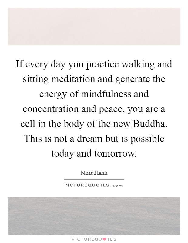 If every day you practice walking and sitting meditation and generate the energy of mindfulness and concentration and peace, you are a cell in the body of the new Buddha. This is not a dream but is possible today and tomorrow Picture Quote #1