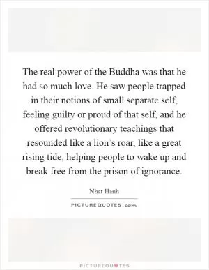 The real power of the Buddha was that he had so much love. He saw people trapped in their notions of small separate self, feeling guilty or proud of that self, and he offered revolutionary teachings that resounded like a lion’s roar, like a great rising tide, helping people to wake up and break free from the prison of ignorance Picture Quote #1