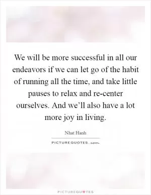 We will be more successful in all our endeavors if we can let go of the habit of running all the time, and take little pauses to relax and re-center ourselves. And we’ll also have a lot more joy in living Picture Quote #1