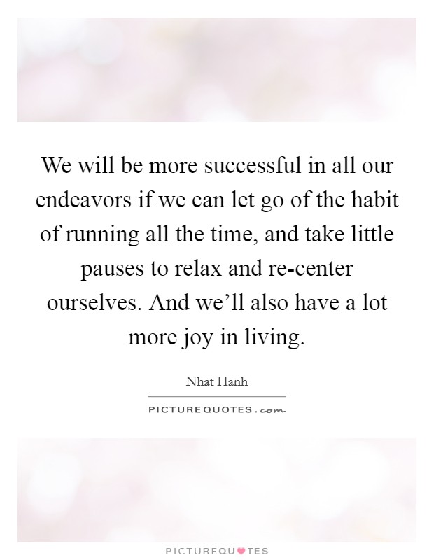 We will be more successful in all our endeavors if we can let go of the habit of running all the time, and take little pauses to relax and re-center ourselves. And we'll also have a lot more joy in living Picture Quote #1