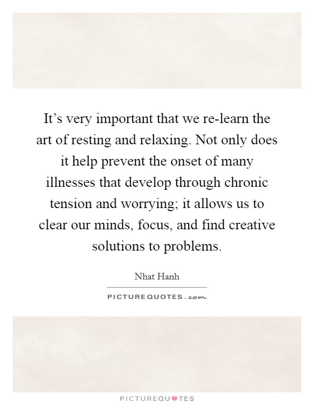 It's very important that we re-learn the art of resting and relaxing. Not only does it help prevent the onset of many illnesses that develop through chronic tension and worrying; it allows us to clear our minds, focus, and find creative solutions to problems Picture Quote #1