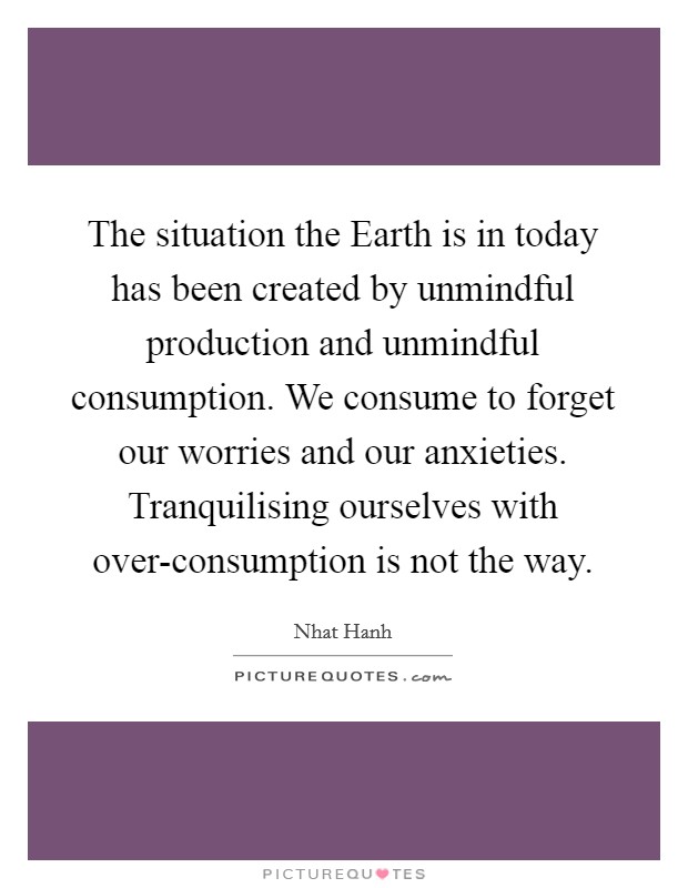 The situation the Earth is in today has been created by unmindful production and unmindful consumption. We consume to forget our worries and our anxieties. Tranquilising ourselves with over-consumption is not the way Picture Quote #1