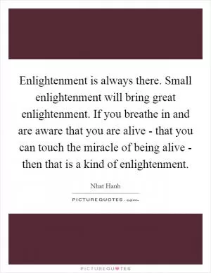 Enlightenment is always there. Small enlightenment will bring great enlightenment. If you breathe in and are aware that you are alive - that you can touch the miracle of being alive - then that is a kind of enlightenment Picture Quote #1