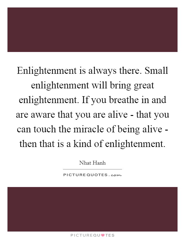Enlightenment is always there. Small enlightenment will bring great enlightenment. If you breathe in and are aware that you are alive - that you can touch the miracle of being alive - then that is a kind of enlightenment Picture Quote #1