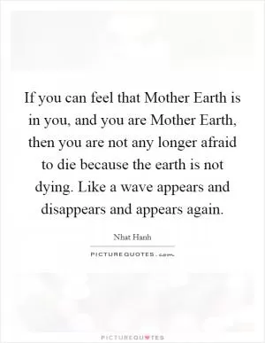 If you can feel that Mother Earth is in you, and you are Mother Earth, then you are not any longer afraid to die because the earth is not dying. Like a wave appears and disappears and appears again Picture Quote #1