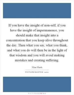 If you have the insight of non-self, if you have the insight of impermanence, you should make that insight into a concentration that you keep alive throughout the day. Then what you say, what you think, and what you do will then be in the light of that wisdom and you will avoid making mistakes and creating suffering Picture Quote #1