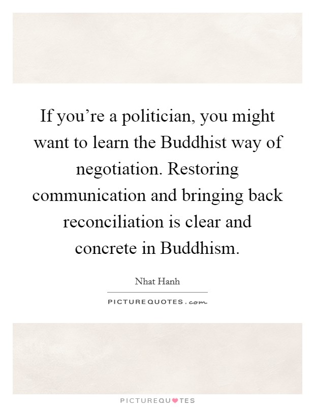 If you're a politician, you might want to learn the Buddhist way of negotiation. Restoring communication and bringing back reconciliation is clear and concrete in Buddhism Picture Quote #1
