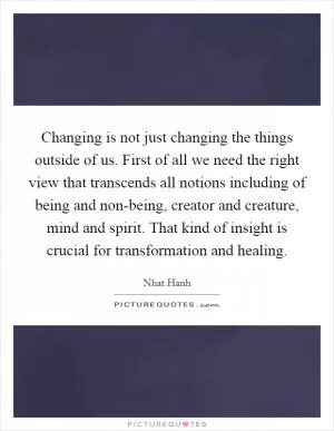 Changing is not just changing the things outside of us. First of all we need the right view that transcends all notions including of being and non-being, creator and creature, mind and spirit. That kind of insight is crucial for transformation and healing Picture Quote #1