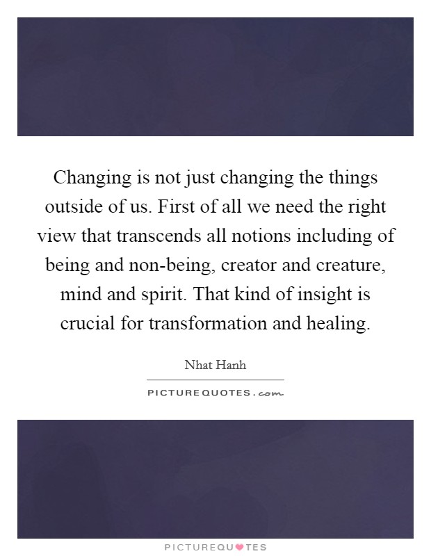 Changing is not just changing the things outside of us. First of all we need the right view that transcends all notions including of being and non-being, creator and creature, mind and spirit. That kind of insight is crucial for transformation and healing Picture Quote #1
