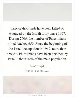 Tens of thousands have been killed or wounded by the Israeli army since 1967. During 2006, the number of Palestinians killed reached 650. Since the beginning of the Israeli occupation in 1967, more than 650,000 Palestinians have been detained by Israel - about 40% of the male population Picture Quote #1