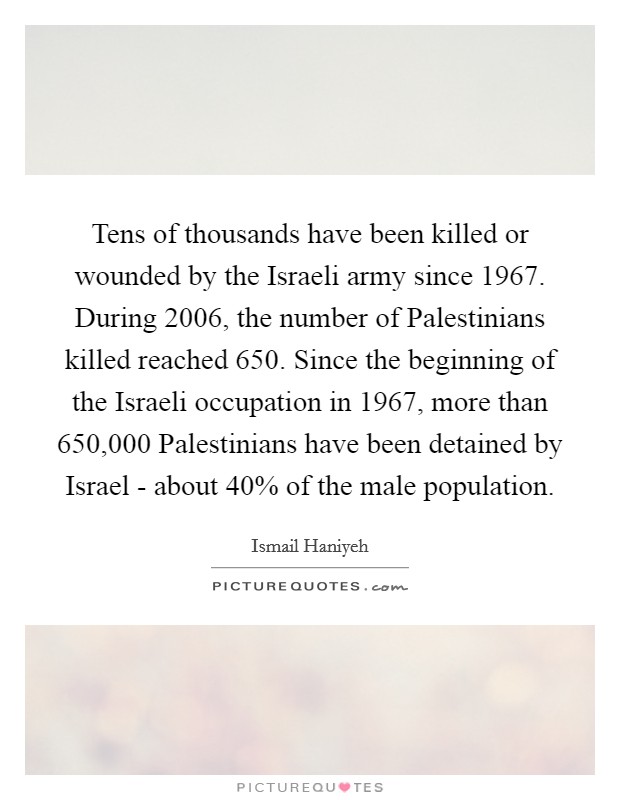 Tens of thousands have been killed or wounded by the Israeli army since 1967. During 2006, the number of Palestinians killed reached 650. Since the beginning of the Israeli occupation in 1967, more than 650,000 Palestinians have been detained by Israel - about 40% of the male population Picture Quote #1