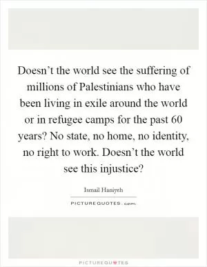 Doesn’t the world see the suffering of millions of Palestinians who have been living in exile around the world or in refugee camps for the past 60 years? No state, no home, no identity, no right to work. Doesn’t the world see this injustice? Picture Quote #1