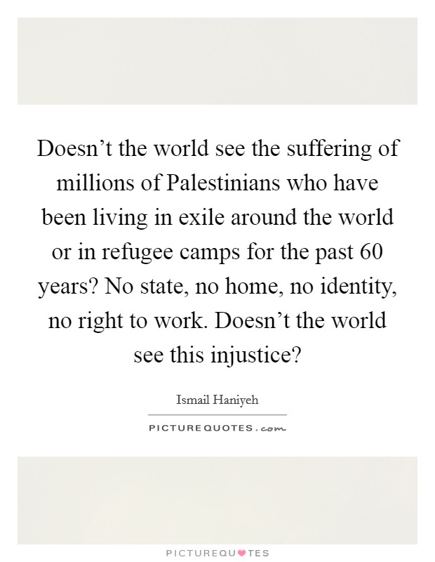 Doesn't the world see the suffering of millions of Palestinians who have been living in exile around the world or in refugee camps for the past 60 years? No state, no home, no identity, no right to work. Doesn't the world see this injustice? Picture Quote #1