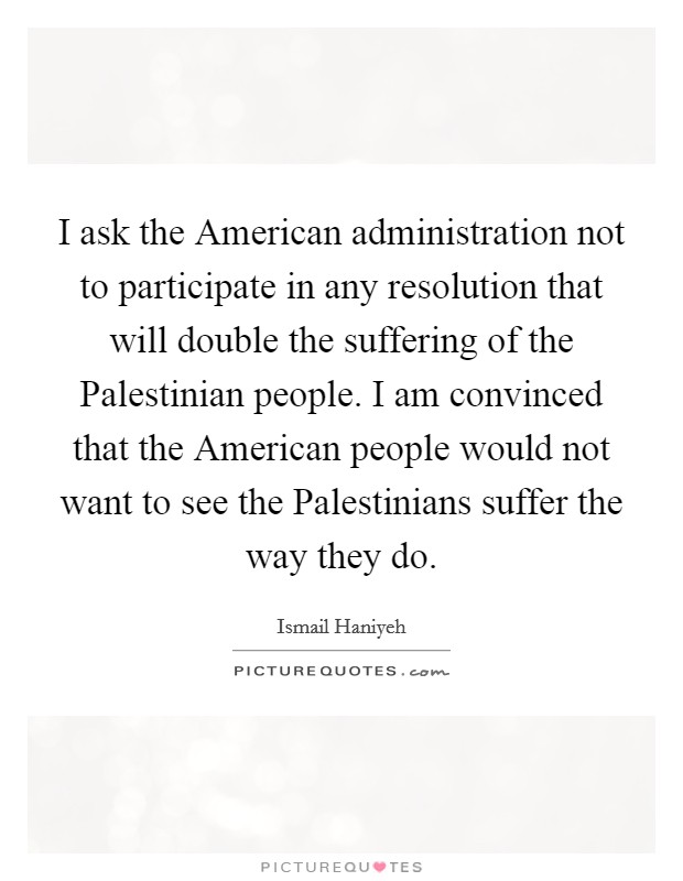 I ask the American administration not to participate in any resolution that will double the suffering of the Palestinian people. I am convinced that the American people would not want to see the Palestinians suffer the way they do Picture Quote #1