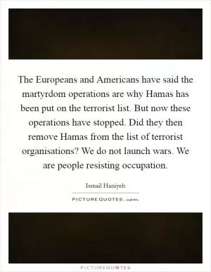 The Europeans and Americans have said the martyrdom operations are why Hamas has been put on the terrorist list. But now these operations have stopped. Did they then remove Hamas from the list of terrorist organisations? We do not launch wars. We are people resisting occupation Picture Quote #1