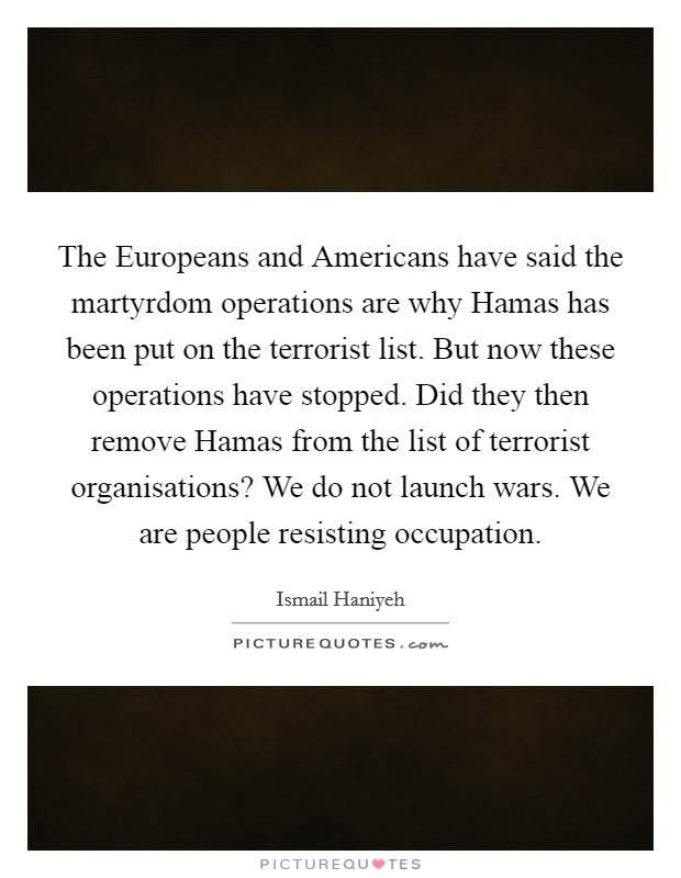 The Europeans and Americans have said the martyrdom operations are why Hamas has been put on the terrorist list. But now these operations have stopped. Did they then remove Hamas from the list of terrorist organisations? We do not launch wars. We are people resisting occupation Picture Quote #1