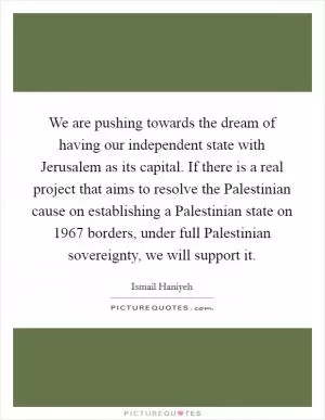 We are pushing towards the dream of having our independent state with Jerusalem as its capital. If there is a real project that aims to resolve the Palestinian cause on establishing a Palestinian state on 1967 borders, under full Palestinian sovereignty, we will support it Picture Quote #1