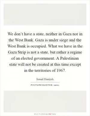 We don’t have a state, neither in Gaza nor in the West Bank. Gaza is under siege and the West Bank is occupied. What we have in the Gaza Strip is not a state, but rather a regime of an elected government. A Palestinian state will not be created at this time except in the territories of 1967 Picture Quote #1