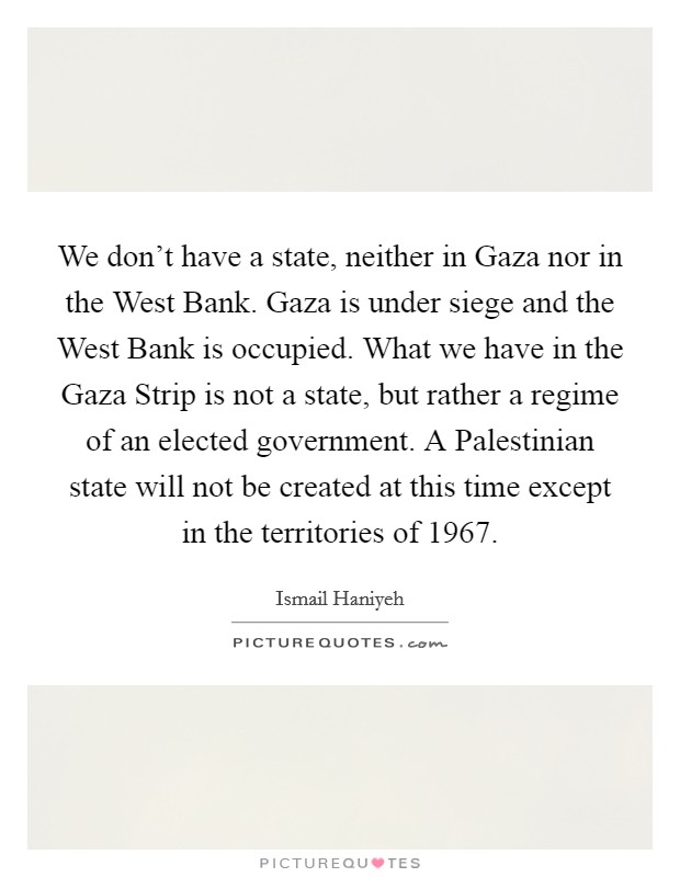 We don't have a state, neither in Gaza nor in the West Bank. Gaza is under siege and the West Bank is occupied. What we have in the Gaza Strip is not a state, but rather a regime of an elected government. A Palestinian state will not be created at this time except in the territories of 1967 Picture Quote #1