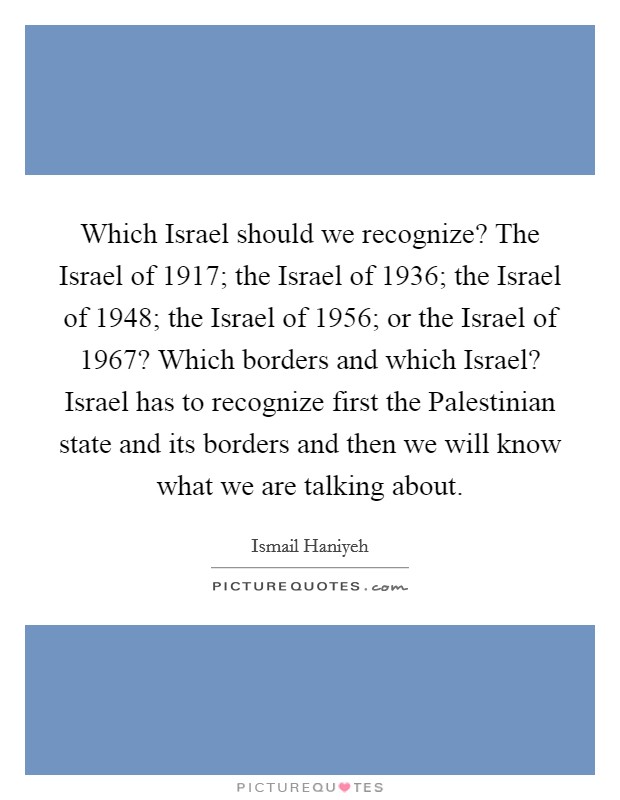 Which Israel should we recognize? The Israel of 1917; the Israel of 1936; the Israel of 1948; the Israel of 1956; or the Israel of 1967? Which borders and which Israel? Israel has to recognize first the Palestinian state and its borders and then we will know what we are talking about Picture Quote #1