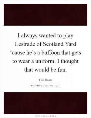 I always wanted to play Lestrade of Scotland Yard ‘cause he’s a buffoon that gets to wear a uniform. I thought that would be fun Picture Quote #1