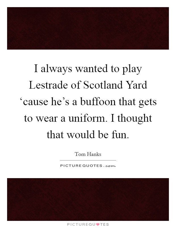 I always wanted to play Lestrade of Scotland Yard ‘cause he's a buffoon that gets to wear a uniform. I thought that would be fun Picture Quote #1