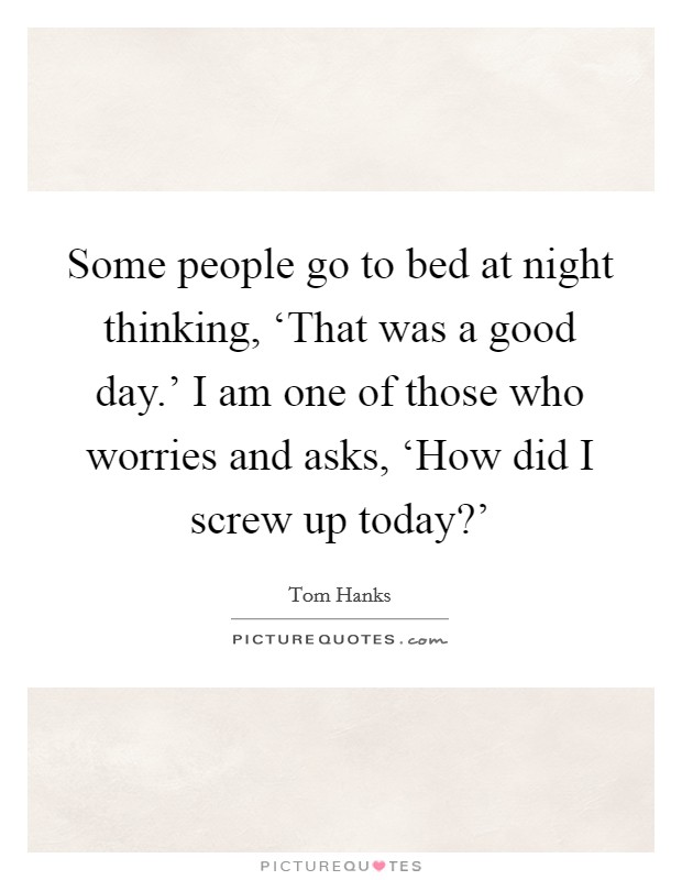 Some people go to bed at night thinking, ‘That was a good day.' I am one of those who worries and asks, ‘How did I screw up today?' Picture Quote #1