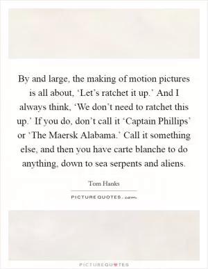 By and large, the making of motion pictures is all about, ‘Let’s ratchet it up.’ And I always think, ‘We don’t need to ratchet this up.’ If you do, don’t call it ‘Captain Phillips’ or ‘The Maersk Alabama.’ Call it something else, and then you have carte blanche to do anything, down to sea serpents and aliens Picture Quote #1