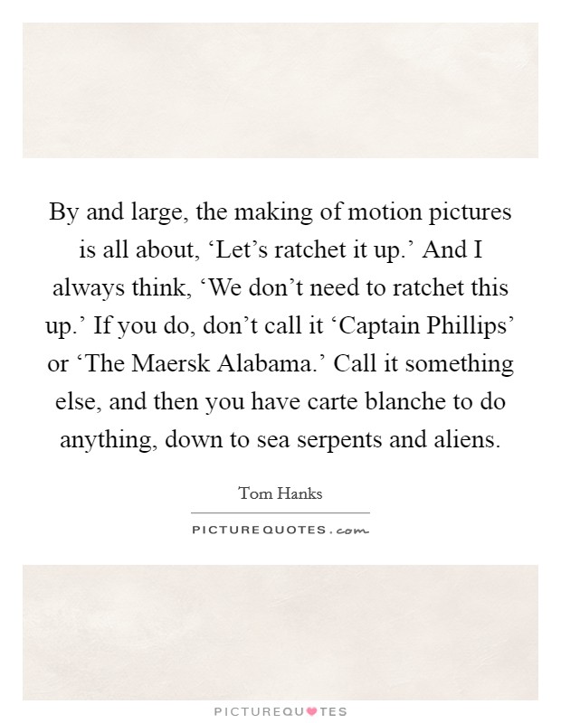 By and large, the making of motion pictures is all about, ‘Let's ratchet it up.' And I always think, ‘We don't need to ratchet this up.' If you do, don't call it ‘Captain Phillips' or ‘The Maersk Alabama.' Call it something else, and then you have carte blanche to do anything, down to sea serpents and aliens Picture Quote #1