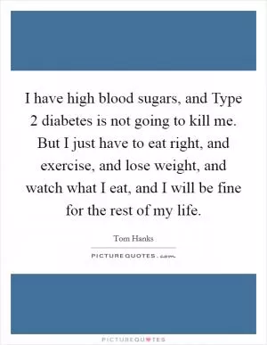 I have high blood sugars, and Type 2 diabetes is not going to kill me. But I just have to eat right, and exercise, and lose weight, and watch what I eat, and I will be fine for the rest of my life Picture Quote #1