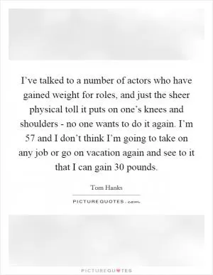 I’ve talked to a number of actors who have gained weight for roles, and just the sheer physical toll it puts on one’s knees and shoulders - no one wants to do it again. I’m 57 and I don’t think I’m going to take on any job or go on vacation again and see to it that I can gain 30 pounds Picture Quote #1