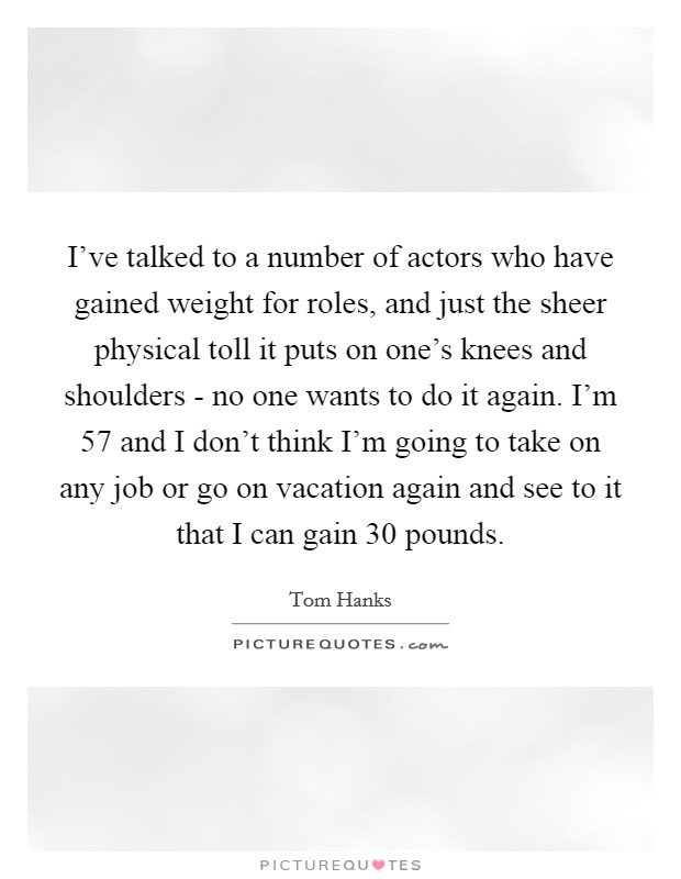 I've talked to a number of actors who have gained weight for roles, and just the sheer physical toll it puts on one's knees and shoulders - no one wants to do it again. I'm 57 and I don't think I'm going to take on any job or go on vacation again and see to it that I can gain 30 pounds Picture Quote #1