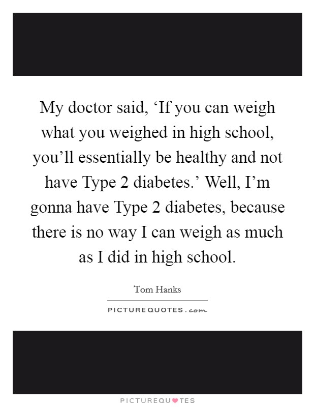 My doctor said, ‘If you can weigh what you weighed in high school, you'll essentially be healthy and not have Type 2 diabetes.' Well, I'm gonna have Type 2 diabetes, because there is no way I can weigh as much as I did in high school Picture Quote #1