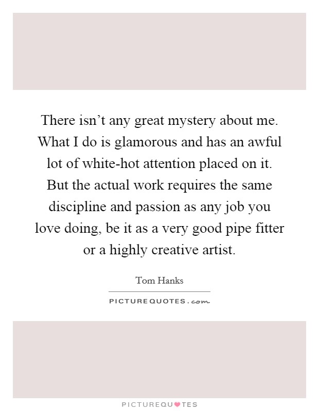 There isn't any great mystery about me. What I do is glamorous and has an awful lot of white-hot attention placed on it. But the actual work requires the same discipline and passion as any job you love doing, be it as a very good pipe fitter or a highly creative artist Picture Quote #1