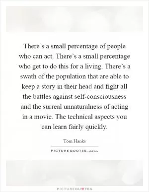 There’s a small percentage of people who can act. There’s a small percentage who get to do this for a living. There’s a swath of the population that are able to keep a story in their head and fight all the battles against self-consciousness and the surreal unnaturalness of acting in a movie. The technical aspects you can learn fairly quickly Picture Quote #1