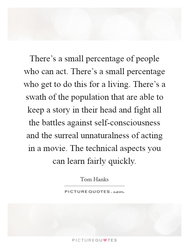 There's a small percentage of people who can act. There's a small percentage who get to do this for a living. There's a swath of the population that are able to keep a story in their head and fight all the battles against self-consciousness and the surreal unnaturalness of acting in a movie. The technical aspects you can learn fairly quickly Picture Quote #1